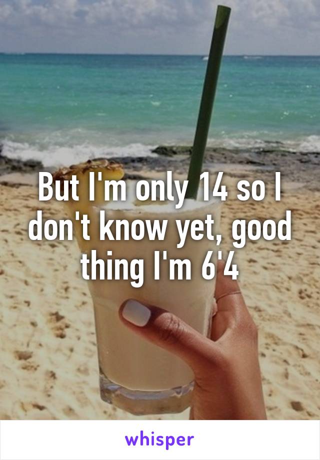 But I'm only 14 so I don't know yet, good thing I'm 6'4