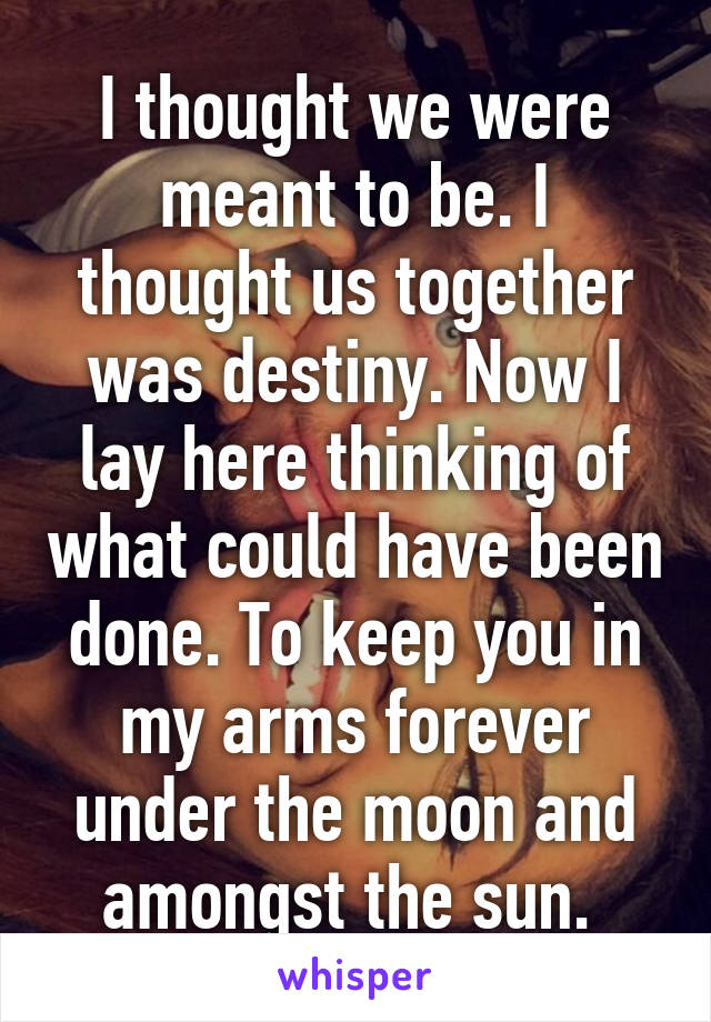 I thought we were meant to be. I thought us together was destiny. Now I lay here thinking of what could have been done. To keep you in my arms forever under the moon and amongst the sun. 