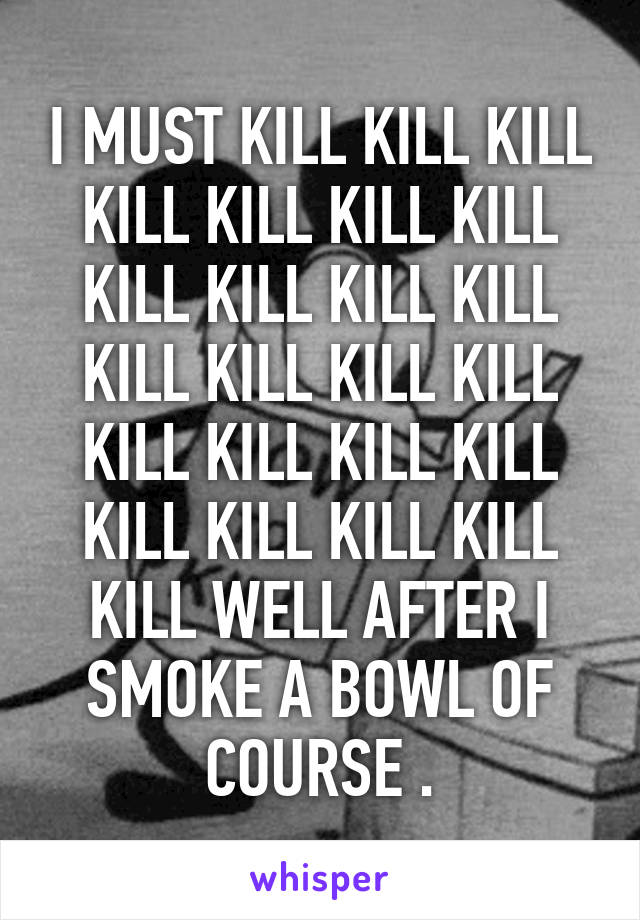 I MUST KILL KILL KILL KILL KILL KILL KILL KILL KILL KILL KILL KILL KILL KILL KILL KILL KILL KILL KILL KILL KILL KILL KILL KILL WELL AFTER I SMOKE A BOWL OF COURSE .