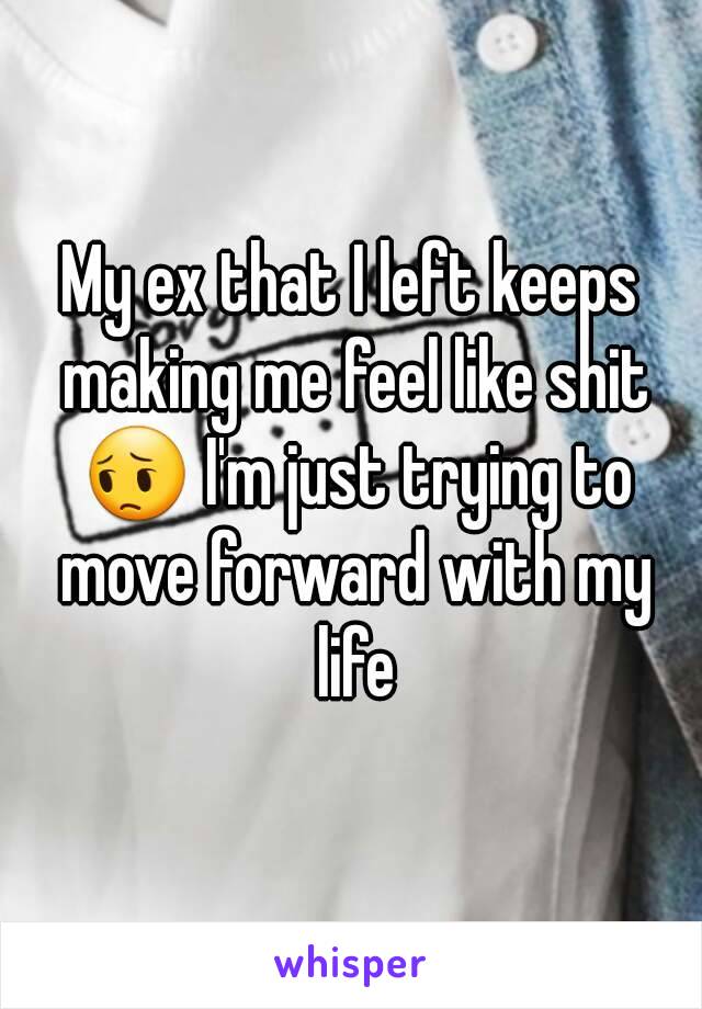 My ex that I left keeps making me feel like shit 😔 I'm just trying to move forward with my life