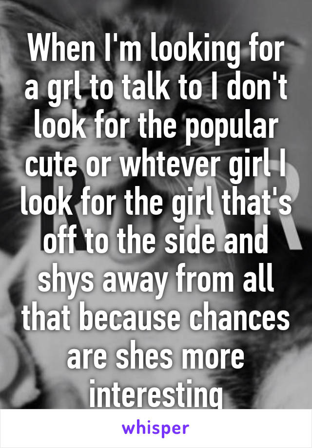 When I'm looking for a grl to talk to I don't look for the popular cute or whtever girl I look for the girl that's off to the side and shys away from all that because chances are shes more interesting