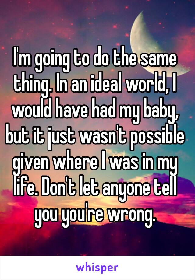 I'm going to do the same thing. In an ideal world, I would have had my baby, but it just wasn't possible given where I was in my life. Don't let anyone tell you you're wrong.