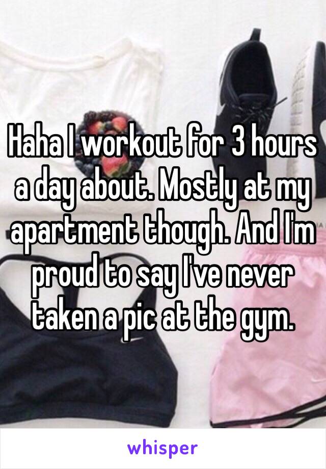 Haha I workout for 3 hours a day about. Mostly at my apartment though. And I'm proud to say I've never taken a pic at the gym. 