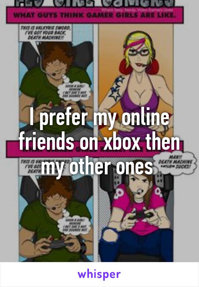 I prefer my online friends on xbox then my other ones 