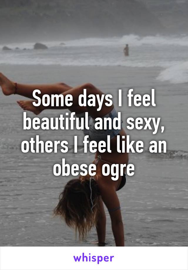 Some days I feel beautiful and sexy, others I feel like an obese ogre