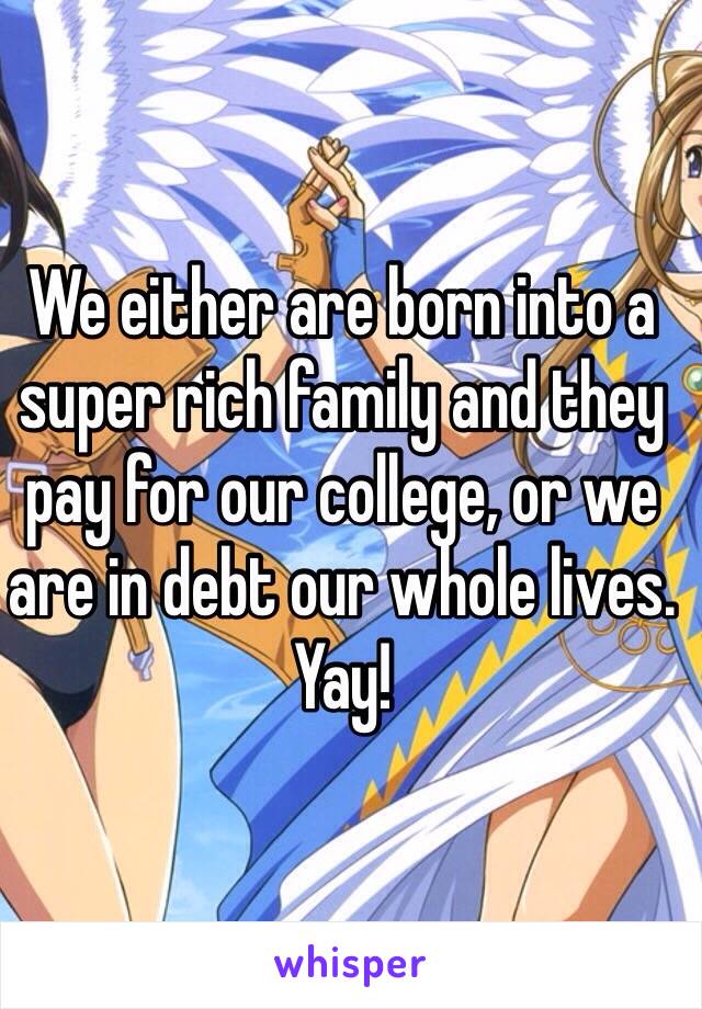 We either are born into a super rich family and they pay for our college, or we are in debt our whole lives. Yay!