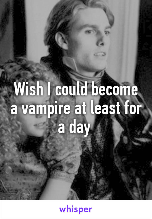 Wish I could become a vampire at least for a day 