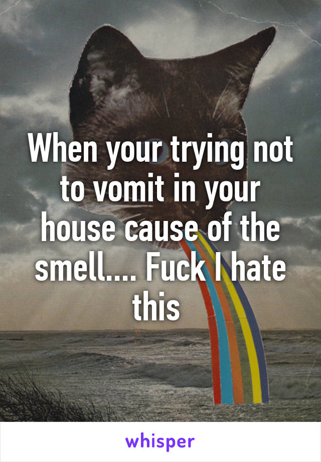 When your trying not to vomit in your house cause of the smell.... Fuck I hate this 