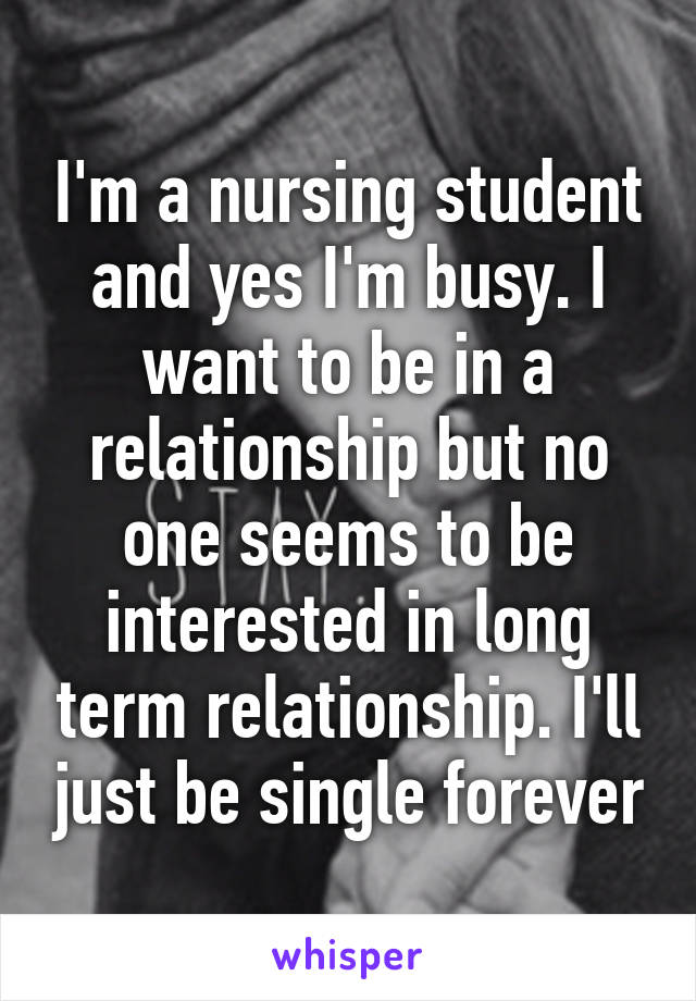 I'm a nursing student and yes I'm busy. I want to be in a relationship but no one seems to be interested in long term relationship. I'll just be single forever