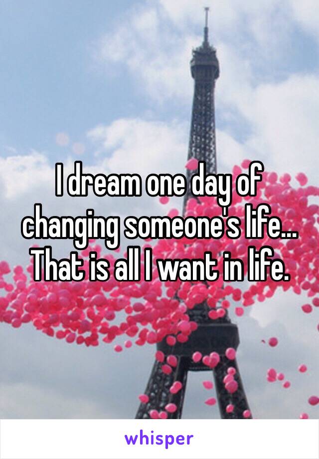 I dream one day of changing someone's life... That is all I want in life. 