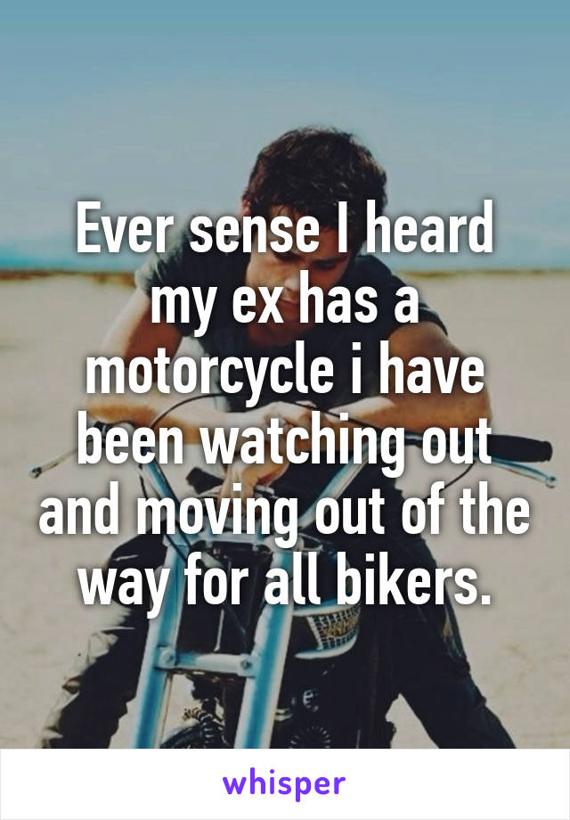 Ever sense I heard my ex has a motorcycle i have been watching out and moving out of the way for all bikers.