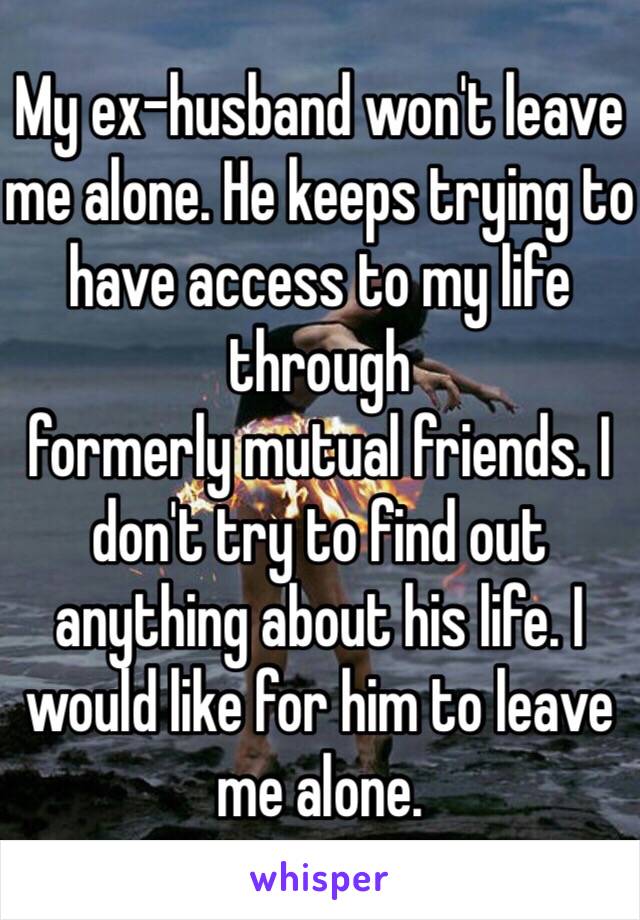 My ex-husband won't leave me alone. He keeps trying to have access to my life through
formerly mutual friends. I don't try to find out anything about his life. I would like for him to leave me alone. 