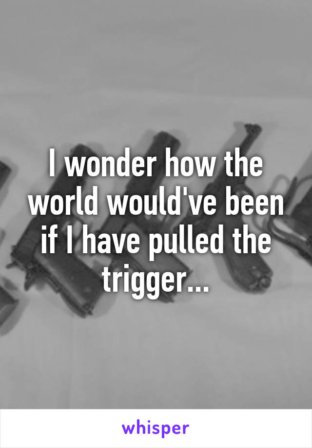 I wonder how the world would've been if I have pulled the trigger...