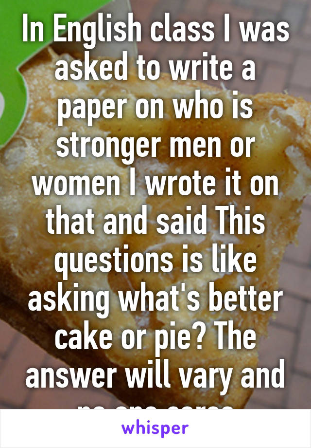 In English class I was asked to write a paper on who is stronger men or women I wrote it on that and said This questions is like asking what's better cake or pie? The answer will vary and no one cares