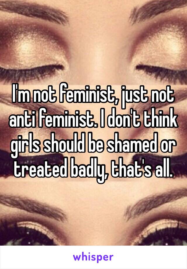 I'm not feminist, just not anti feminist. I don't think girls should be shamed or treated badly, that's all. 