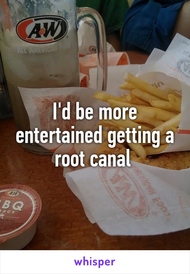 I'd be more entertained getting a root canal 