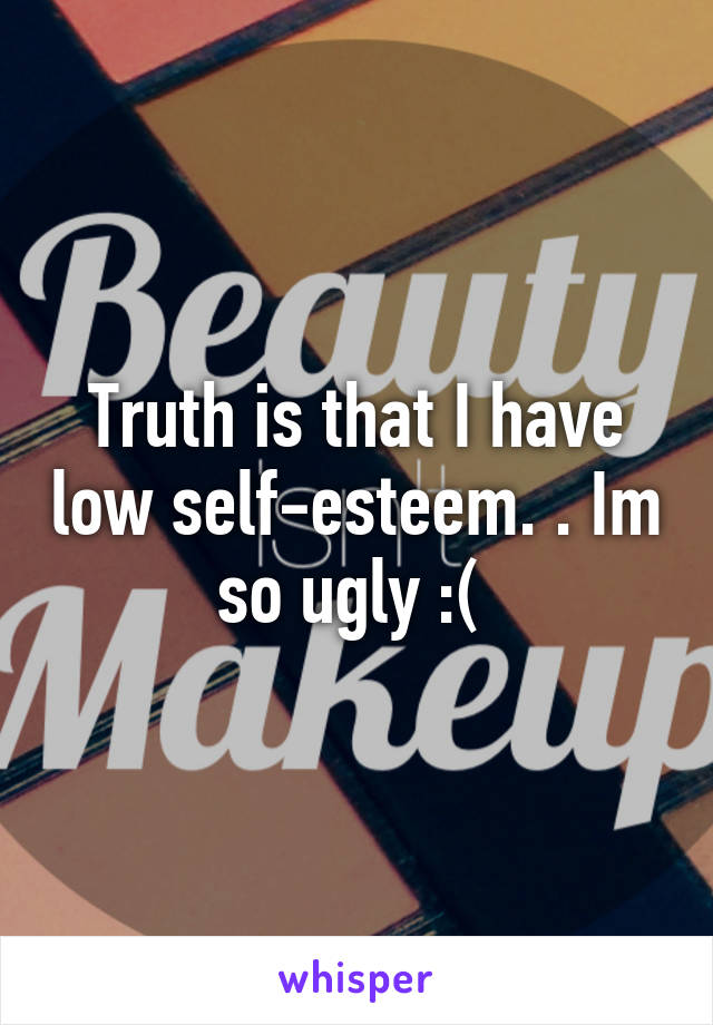 Truth is that I have low self-esteem. . Im so ugly :( 