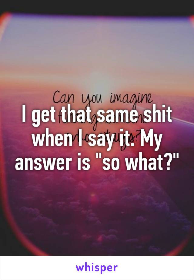 I get that same shit when I say it. My answer is "so what?"