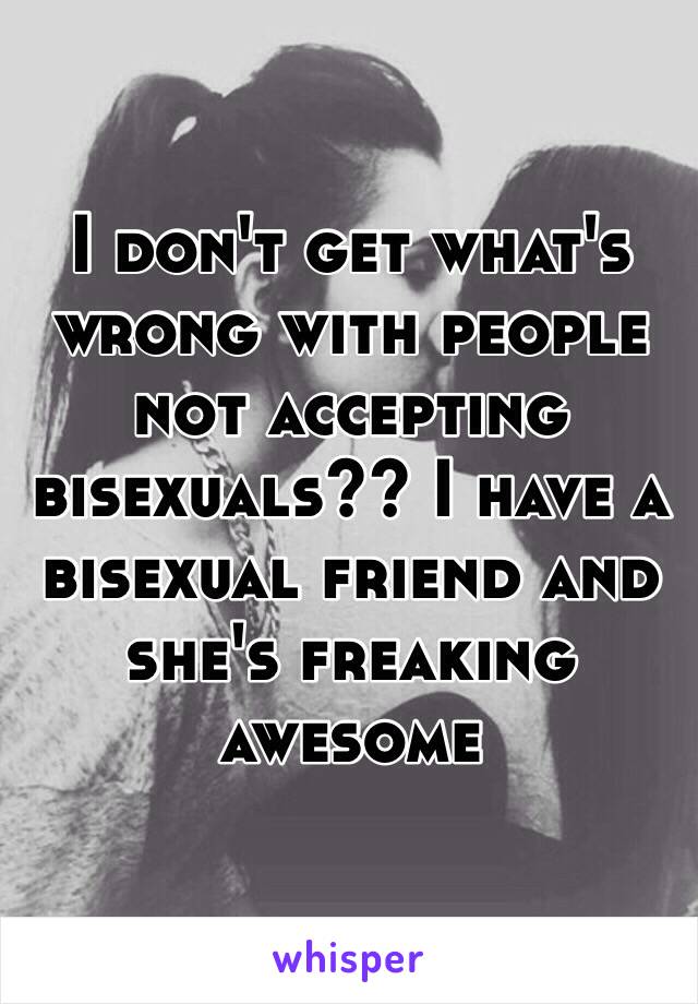 I don't get what's wrong with people not accepting bisexuals?? I have a bisexual friend and she's freaking awesome 