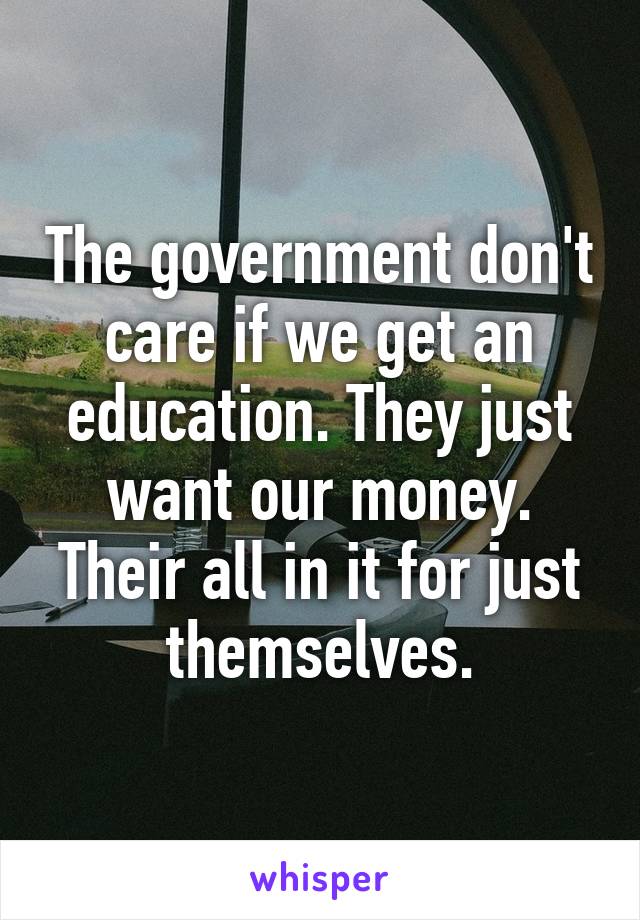 The government don't care if we get an education. They just want our money. Their all in it for just themselves.