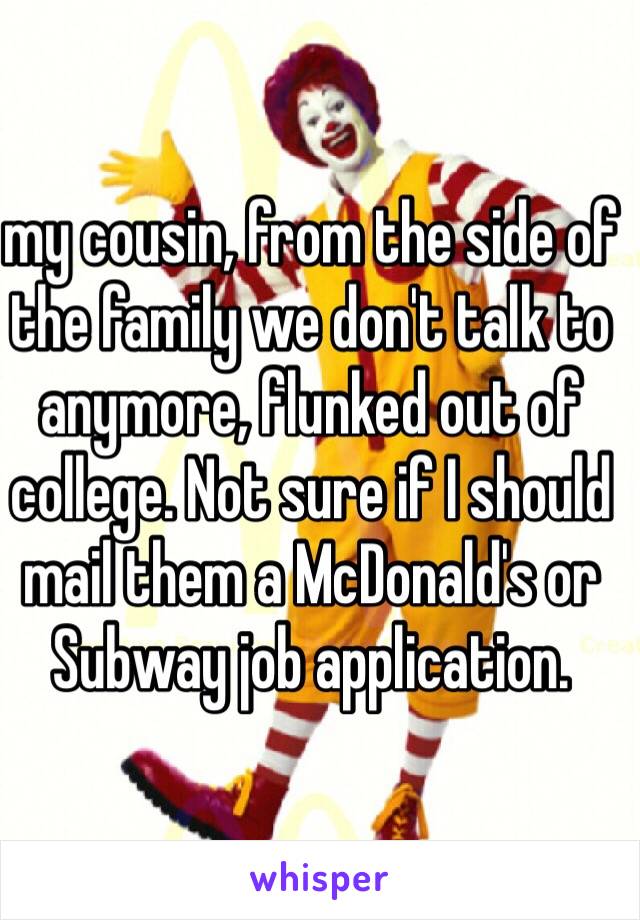 my cousin, from the side of the family we don't talk to anymore, flunked out of college. Not sure if I should mail them a McDonald's or Subway job application. 