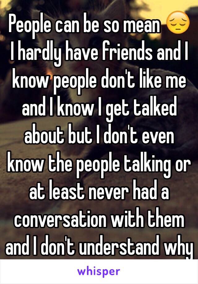 People can be so mean 😔 I hardly have friends and I know people don't like me and I know I get talked about but I don't even know the people talking or at least never had a conversation with them and I don't understand why 