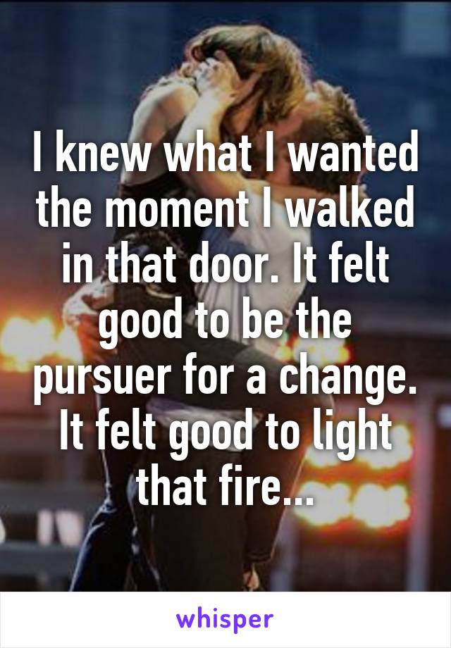 I knew what I wanted the moment I walked in that door. It felt good to be the pursuer for a change. It felt good to light that fire...