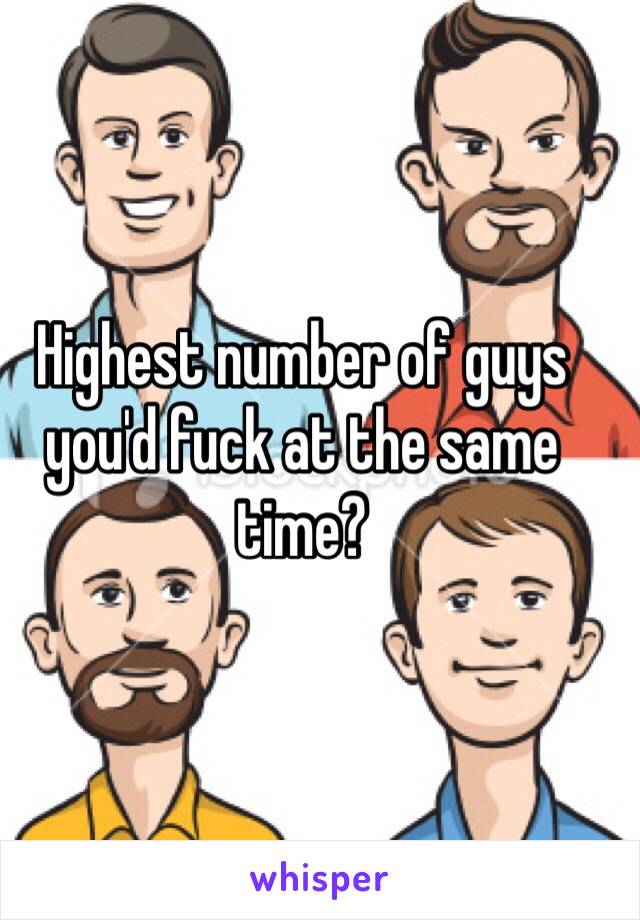 Highest number of guys you'd fuck at the same time?