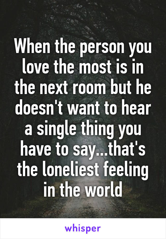 When the person you love the most is in the next room but he doesn't want to hear a single thing you have to say...that's the loneliest feeling in the world