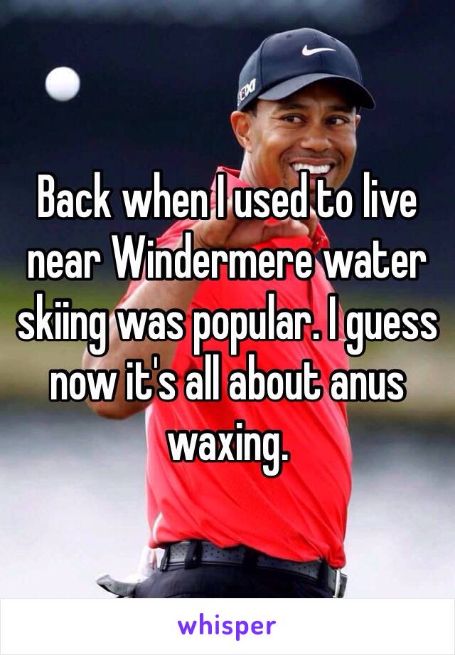 Back when I used to live near Windermere water skiing was popular. I guess now it's all about anus waxing.