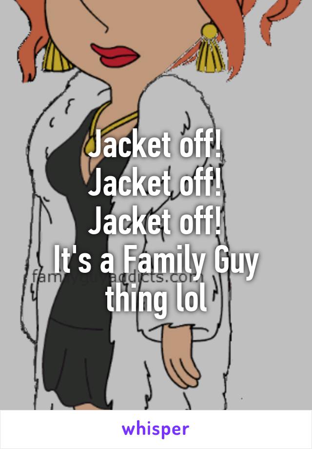 Jacket off!
Jacket off!
Jacket off!
It's a Family Guy thing lol