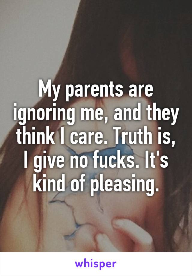 My parents are ignoring me, and they think I care. Truth is, I give no fucks. It's kind of pleasing.