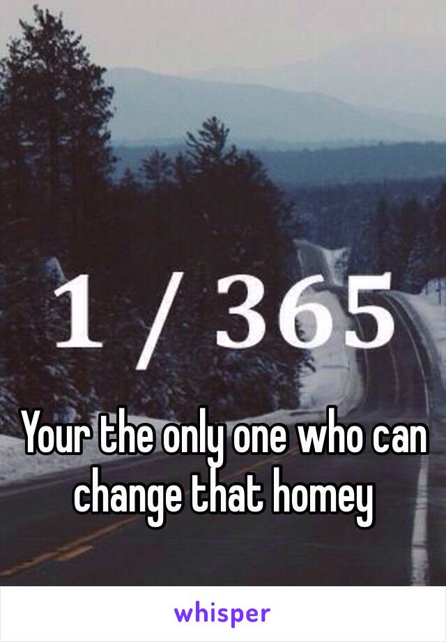 Your the only one who can change that homey 