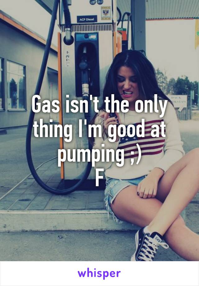 Gas isn't the only thing I'm good at pumping ;)
F