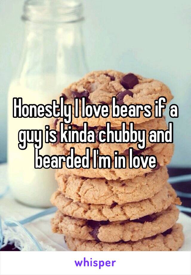 Honestly I love bears if a guy is kinda chubby and bearded I'm in love