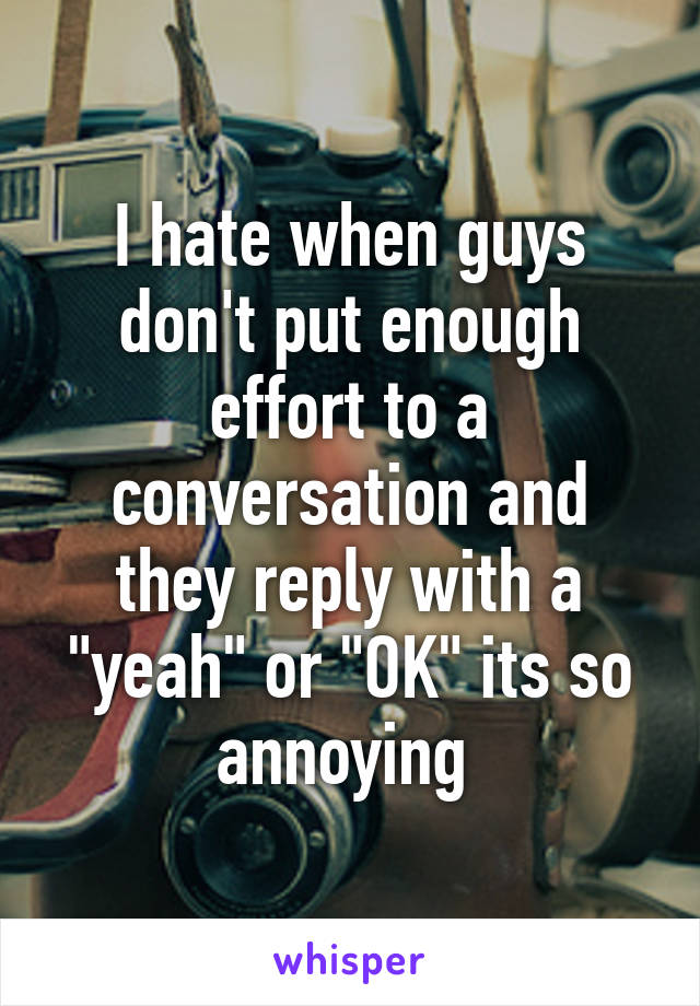 I hate when guys don't put enough effort to a conversation and they reply with a "yeah" or "OK" its so annoying 