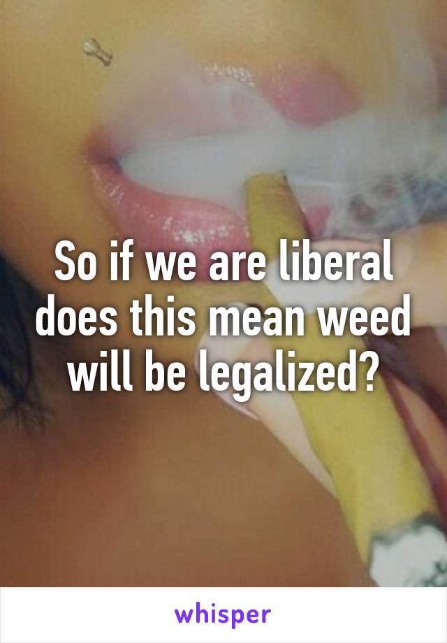 So if we are liberal does this mean weed will be legalized?