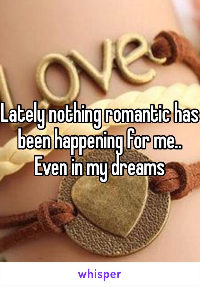 Lately nothing romantic has been happening for me.. Even in my dreams