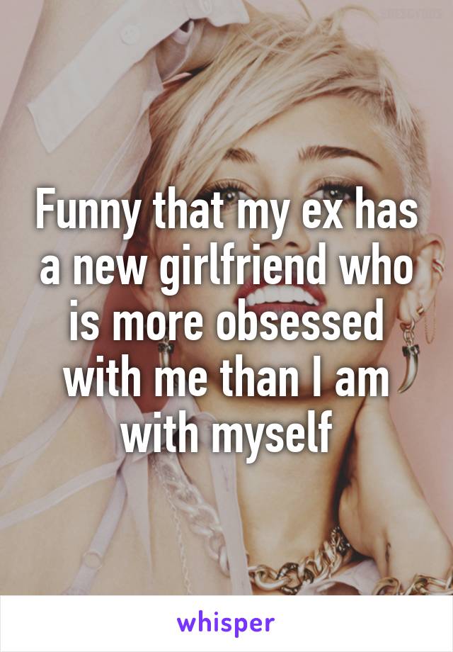 Funny that my ex has a new girlfriend who is more obsessed with me than I am with myself