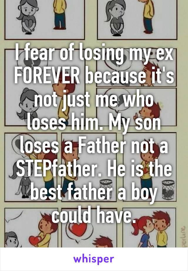 I fear of losing my ex FOREVER because it's not just me who loses him. My son loses a Father not a STEPfather. He is the best father a boy could have.