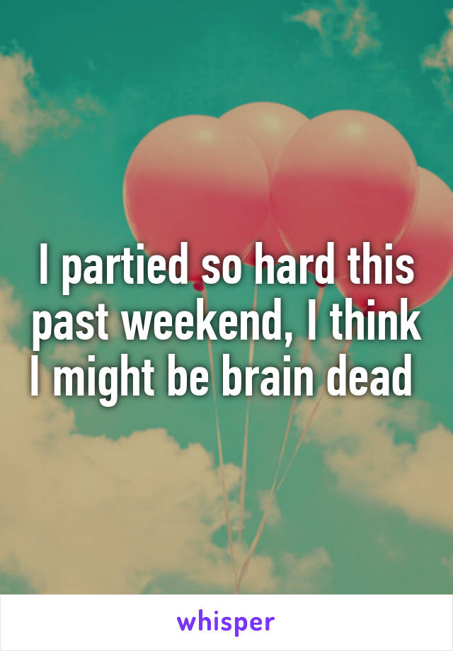 I partied so hard this past weekend, I think I might be brain dead 