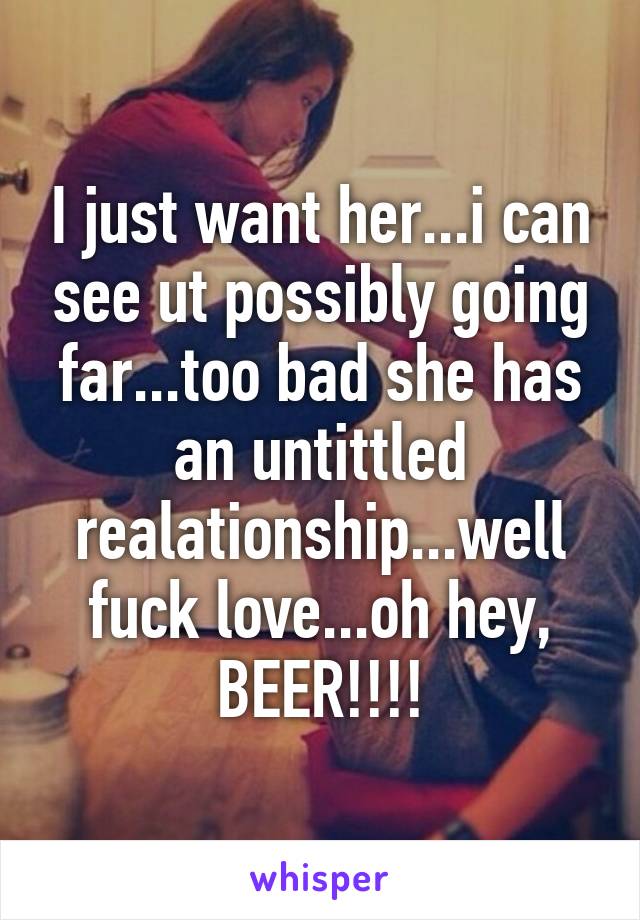 I just want her...i can see ut possibly going far...too bad she has an untittled realationship...well fuck love...oh hey, BEER!!!!