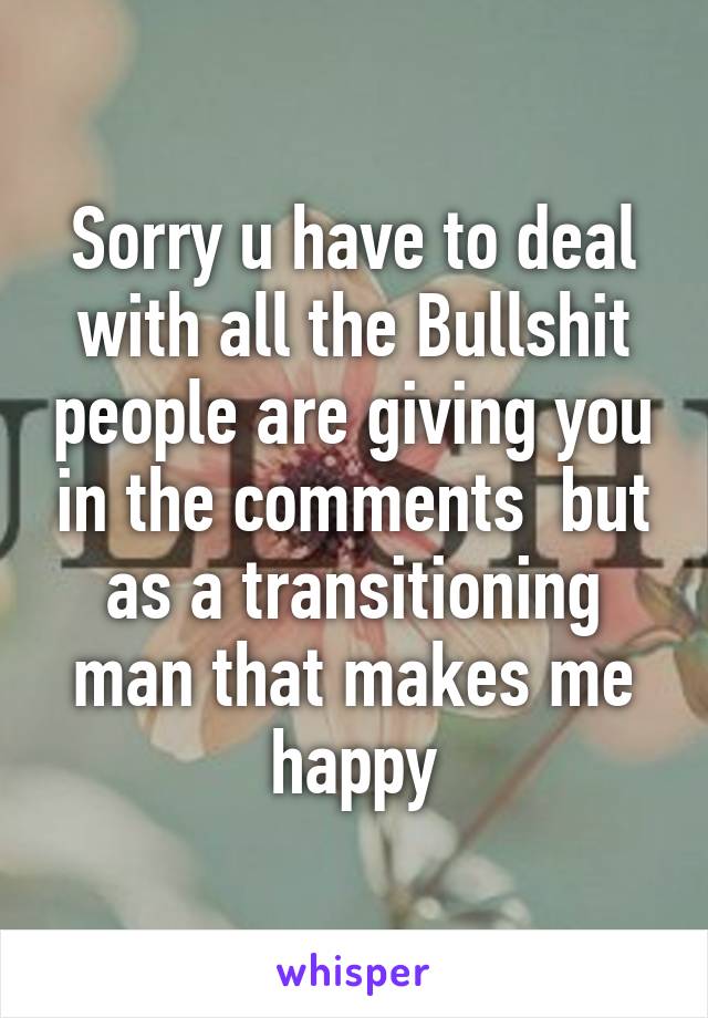 Sorry u have to deal with all the Bullshit people are giving you in the comments  but as a transitioning man that makes me happy