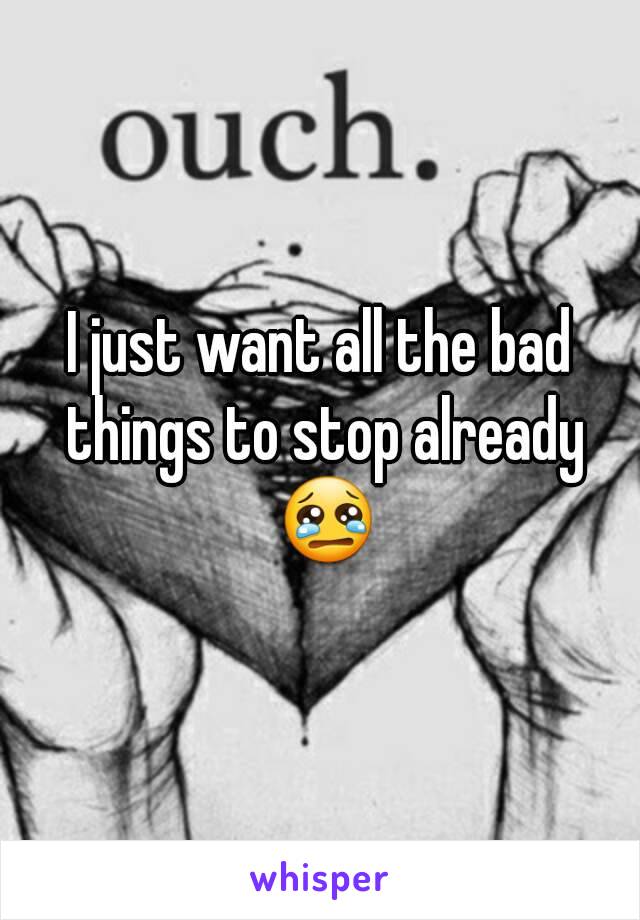 I just want all the bad things to stop already 😢