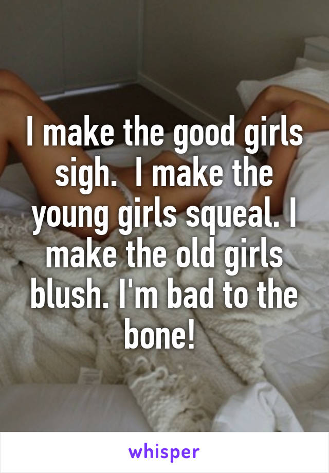 I make the good girls sigh.  I make the young girls squeal. I make the old girls blush. I'm bad to the bone! 