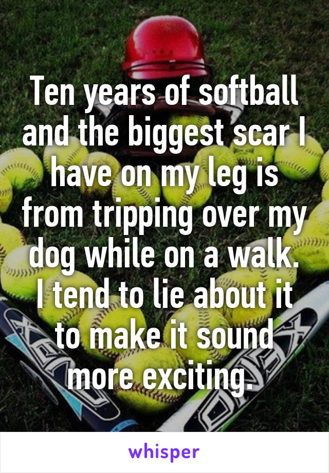 Ten years of softball and the biggest scar I have on my leg is from tripping over my dog while on a walk. I tend to lie about it to make it sound more exciting. 