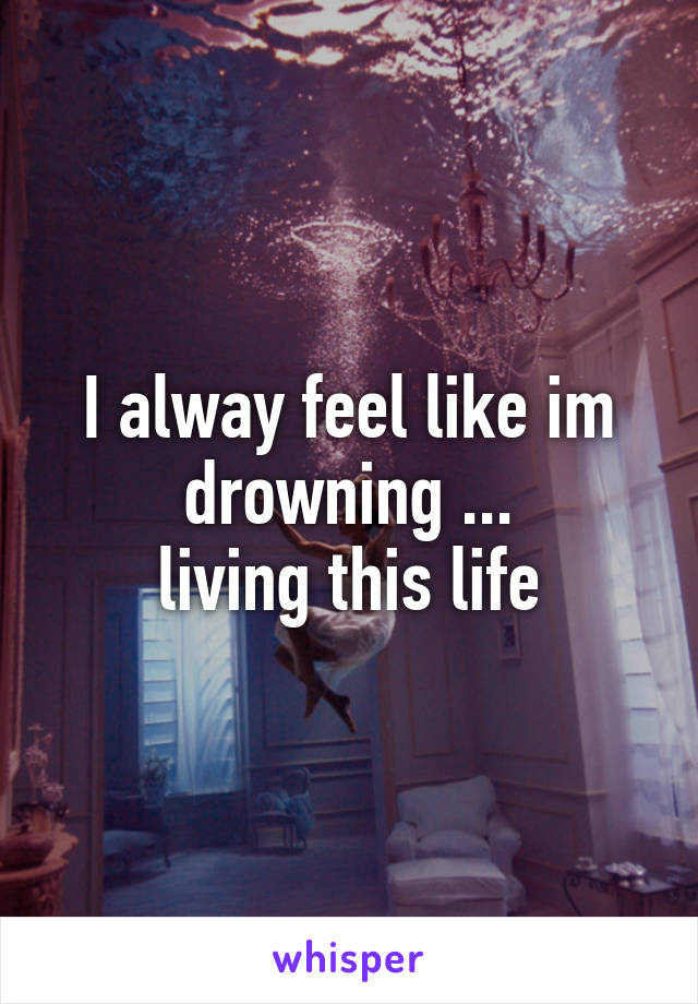 I alway feel like im drowning ...
living this life