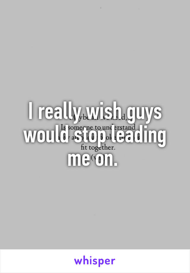 I really wish guys would stop leading me on. 