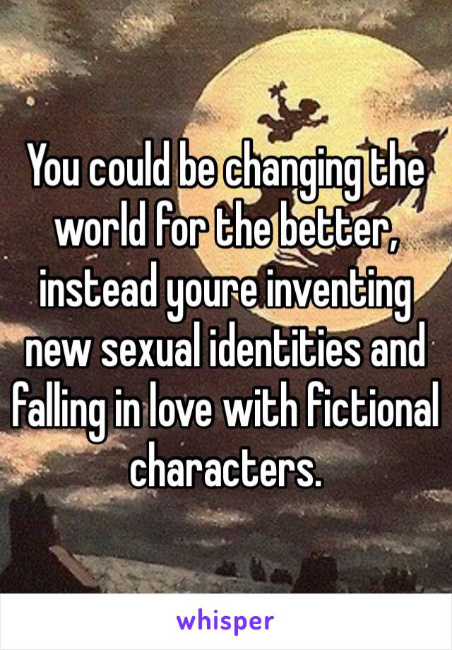 You could be changing the world for the better, instead youre inventing new sexual identities and falling in love with fictional characters. 