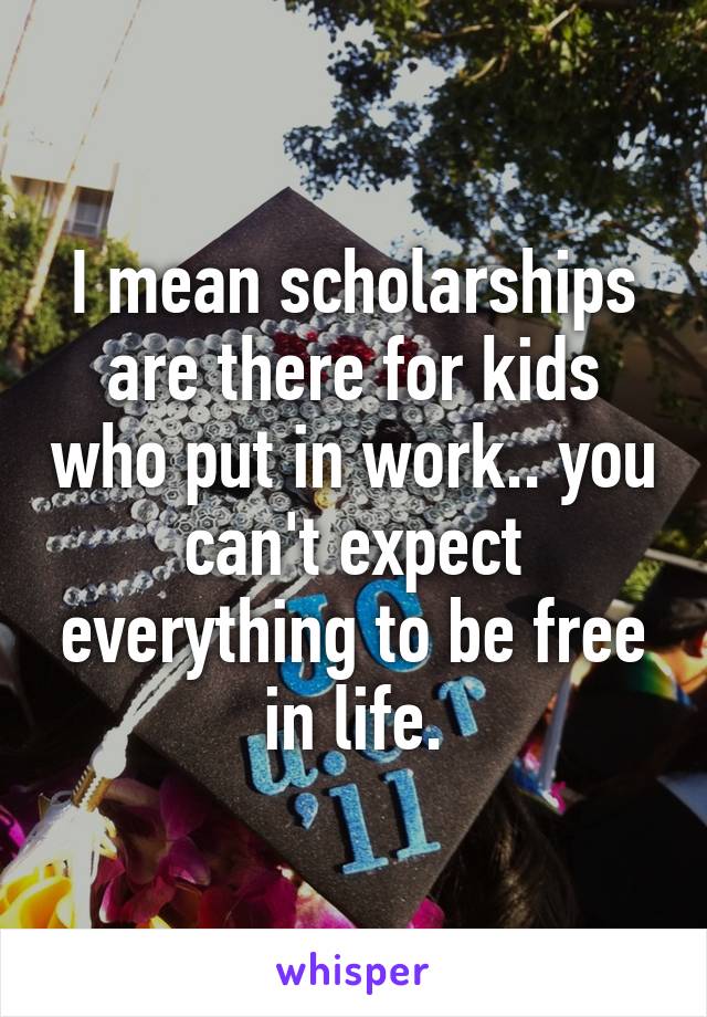 I mean scholarships are there for kids who put in work.. you can't expect everything to be free in life.